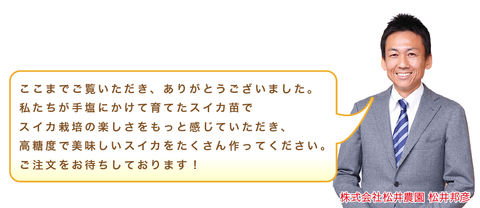 ここまでご覧いただき、ありがとうございました。私たちが手塩にかけて育てたスイカ苗でスイカ栽培の楽しさをもっと感じていただき、高糖度で美味しいスイカをたくさん作ってください。ご注文をお待ちしております！