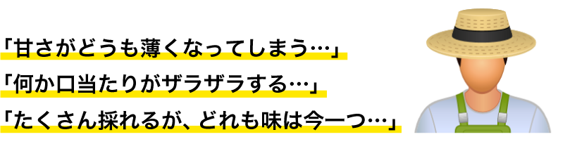 「甘さがどうも薄くなってしまう…」 「何か口当たりがザラザラする…」 「たくさん採れるが、どれも味は今一つ…」